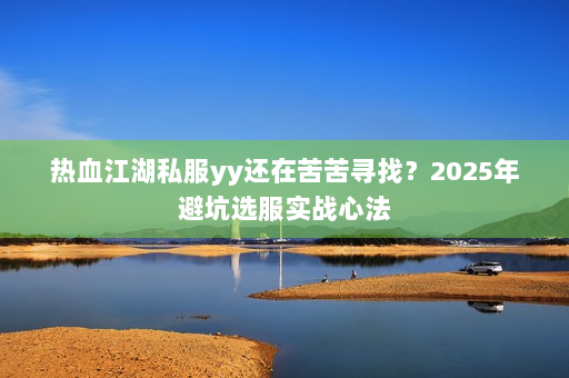 热血江湖私服yy还在苦苦寻找？2025年避坑选服实战心法