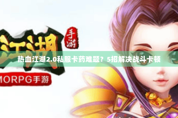 热血江湖2.0私服卡药难题？5招解决战斗卡顿