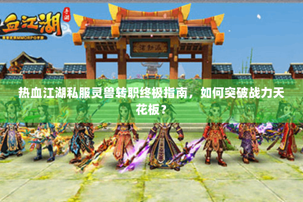 热血江湖私服灵兽转职终极指南，如何突破战力天花板？