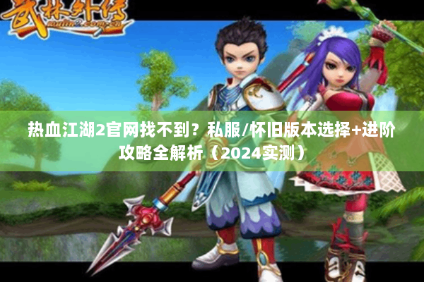 热血江湖2官网找不到？私服/怀旧版本选择+进阶攻略全解析（2024实测）