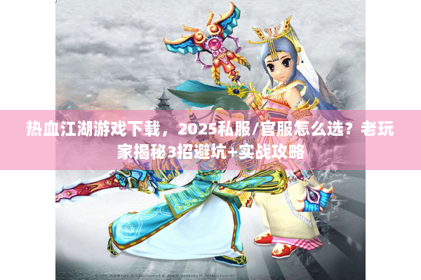 热血江湖游戏下载，2025私服/官服怎么选？老玩家揭秘3招避坑+实战攻略