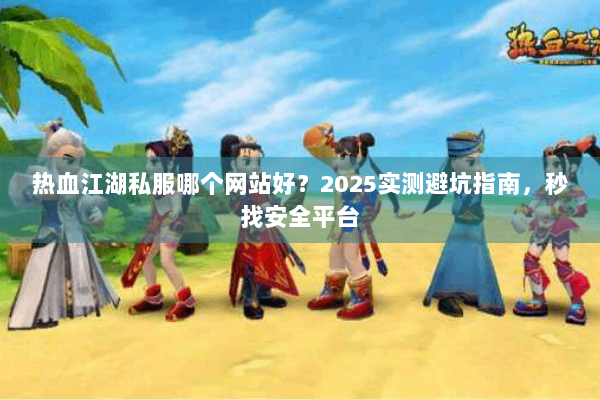 热血江湖私服哪个网站好？2025实测避坑指南，秒找安全平台