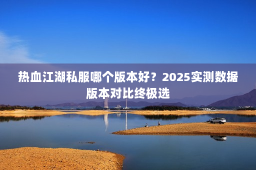 热血江湖私服哪个版本好？2025实测数据版本对比终极选