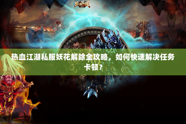 热血江湖私服妖花解除全攻略，如何快速解决任务卡顿？