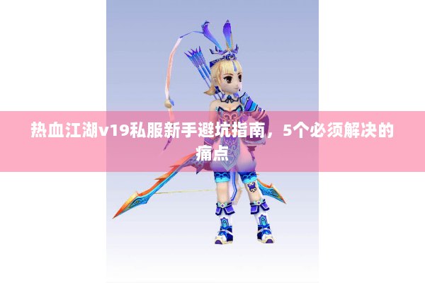 热血江湖v19私服新手避坑指南，5个必须解决的痛点