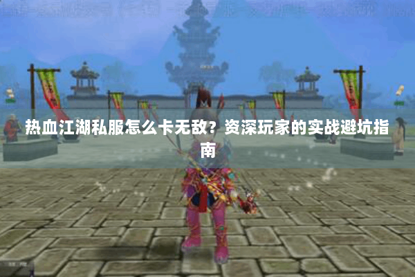 热血江湖私服怎么卡无敌？资深玩家的实战避坑指南