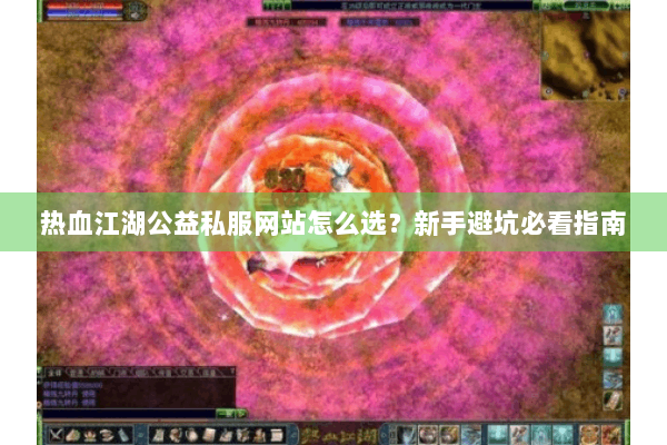 热血江湖公益私服网站怎么选？新手避坑必看指南