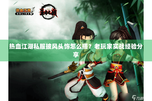 热血江湖私服披风头饰怎么搭？老玩家实战经验分享