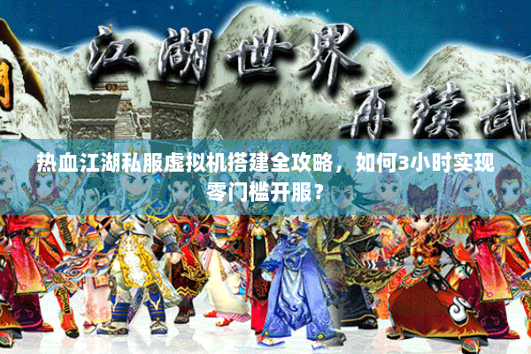 热血江湖私服虚拟机搭建全攻略，如何3小时实现零门槛开服？