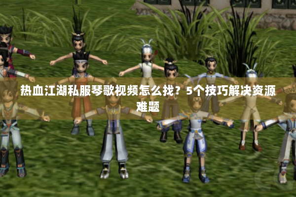热血江湖私服琴歌视频怎么找？5个技巧解决资源难题