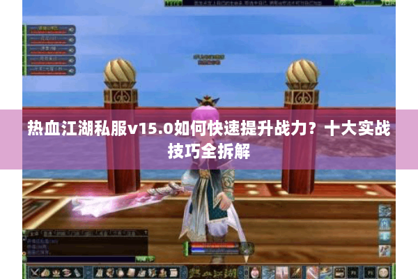 热血江湖私服v15.0如何快速提升战力？十大实战技巧全拆解