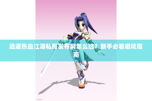 逍遥热血江湖私服发布网怎么选？新手必看避坑指南