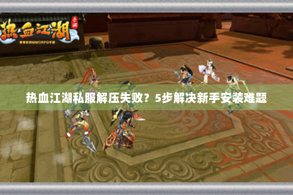 热血江湖私服解压失败？5步解决新手安装难题