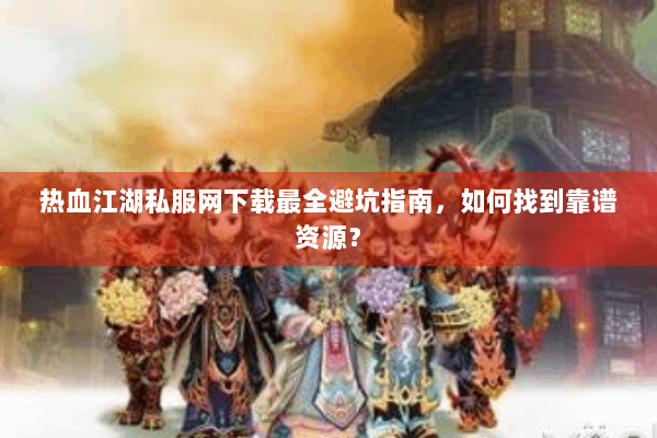 热血江湖私服网下载最全避坑指南，如何找到靠谱资源？