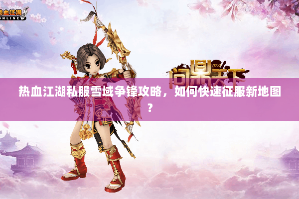 热血江湖私服雪域争锋攻略，如何快速征服新地图？