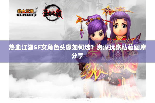 热血江湖SF女角色头像如何选？资深玩家私藏图库分享