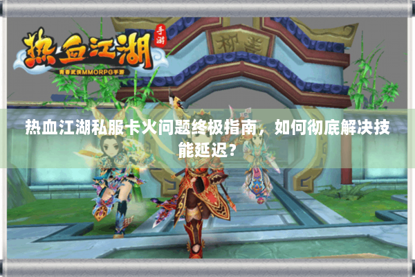 热血江湖私服卡火问题终极指南，如何彻底解决技能延迟？