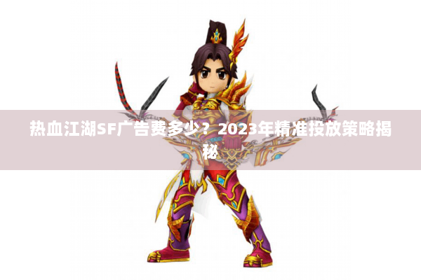 热血江湖SF广告费多少？2023年精准投放策略揭秘