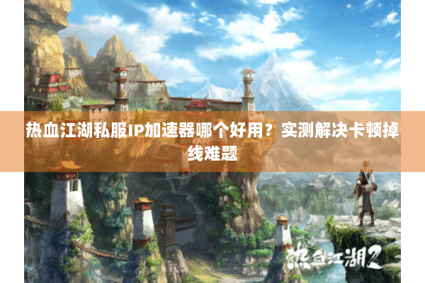 热血江湖私服IP加速器哪个好用？实测解决卡顿掉线难题