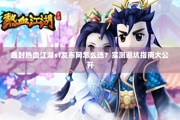 鑫封热血江湖sf发布网怎么选？实测避坑指南大公开