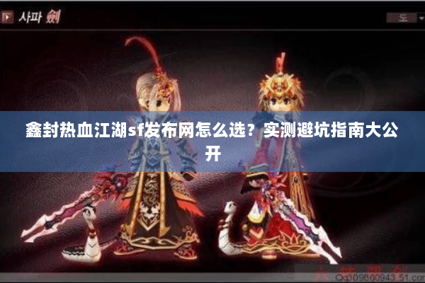 鑫封热血江湖sf发布网怎么选？实测避坑指南大公开
