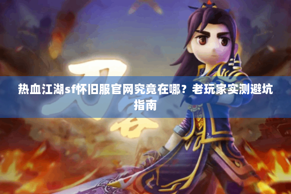 热血江湖sf怀旧服官网究竟在哪？老玩家实测避坑指南