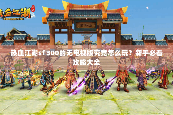 热血江湖sf 300的无电视版究竟怎么玩？新手必看攻略大全