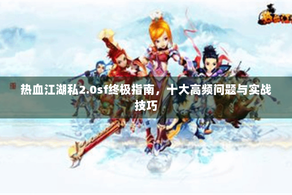 热血江湖私2.0sf终极指南，十大高频问题与实战技巧