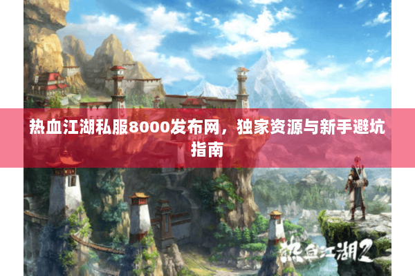 热血江湖私服8000发布网，独家资源与新手避坑指南