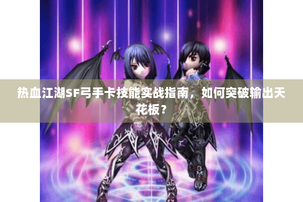 热血江湖SF弓手卡技能实战指南，如何突破输出天花板？