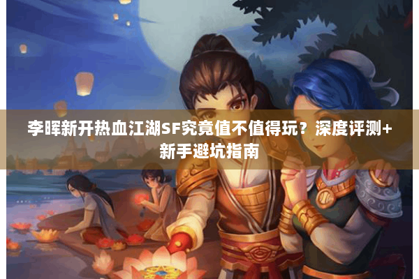 李晖新开热血江湖SF究竟值不值得玩？深度评测+新手避坑指南