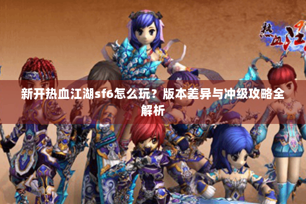 新开热血江湖sf6怎么玩？版本差异与冲级攻略全解析