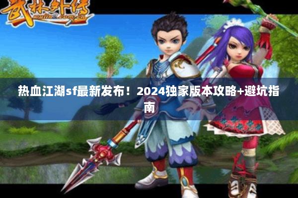 热血江湖sf最新发布！2024独家版本攻略+避坑指南