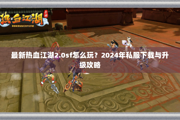 最新热血江湖2.0sf怎么玩？2024年私服下载与升级攻略