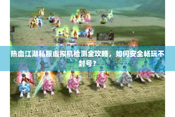 热血江湖私服虚拟机检测全攻略，如何安全畅玩不封号？