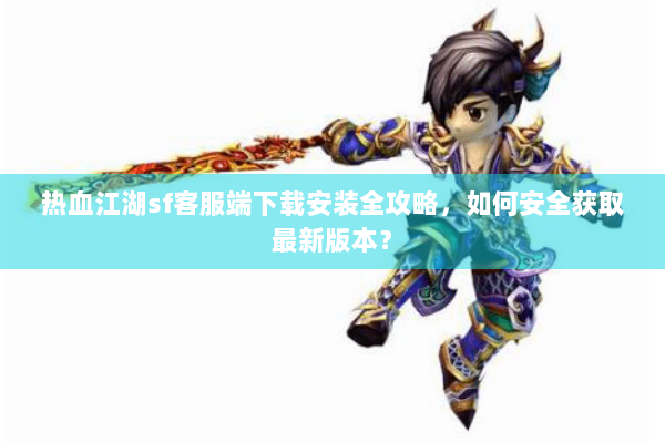 热血江湖sf客服端下载安装全攻略，如何安全获取最新版本？