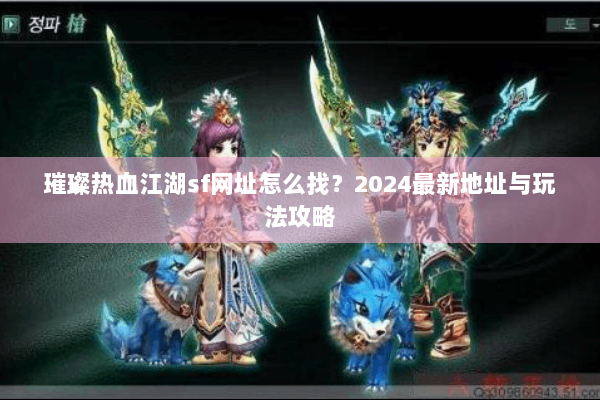 璀璨热血江湖sf网址怎么找？2024最新地址与玩法攻略