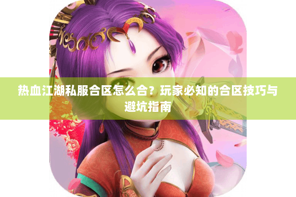 热血江湖私服合区怎么合？玩家必知的合区技巧与避坑指南
