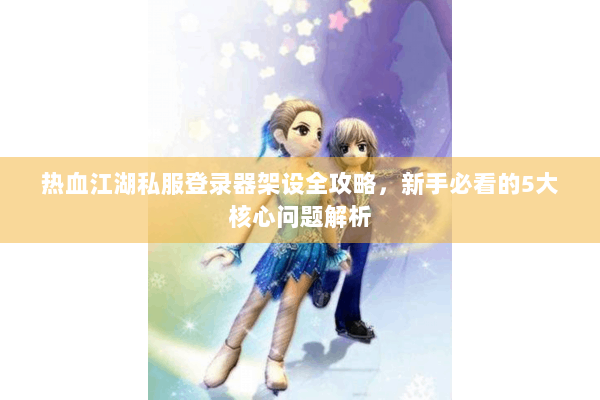 热血江湖私服登录器架设全攻略，新手必看的5大核心问题解析