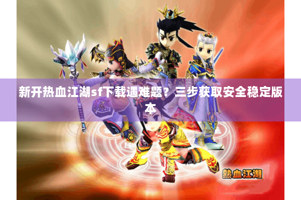 新开热血江湖sf下载遇难题？三步获取安全稳定版本