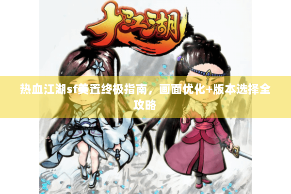 热血江湖sf美置终极指南，画面优化+版本选择全攻略