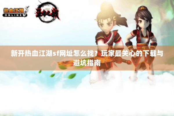 新开热血江湖sf网址怎么找？玩家最关心的下载与避坑指南
