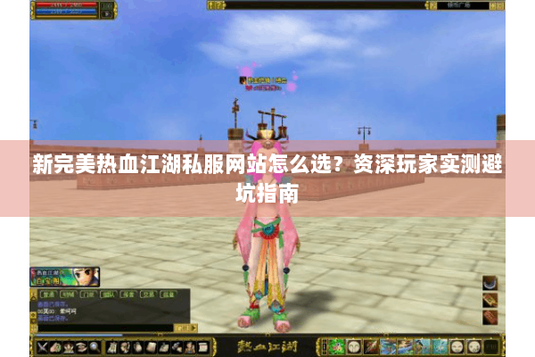 新完美热血江湖私服网站怎么选？资深玩家实测避坑指南
