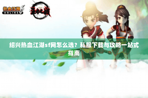 绍兴热血江湖sf网怎么选？私服下载与攻略一站式指南