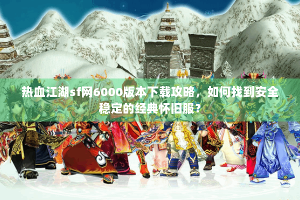 热血江湖sf网6000版本下载攻略，如何找到安全稳定的经典怀旧服？