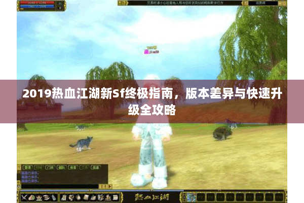 2019热血江湖新Sf终极指南，版本差异与快速升级全攻略
