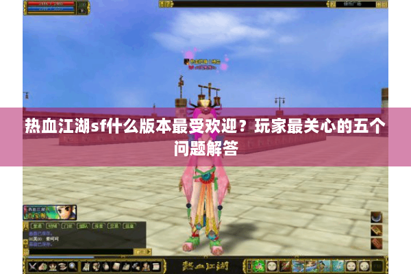 热血江湖sf什么版本最受欢迎？玩家最关心的五个问题解答