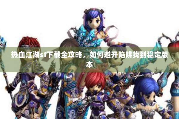 热血江湖sf下载全攻略，如何避开陷阱找到稳定版本