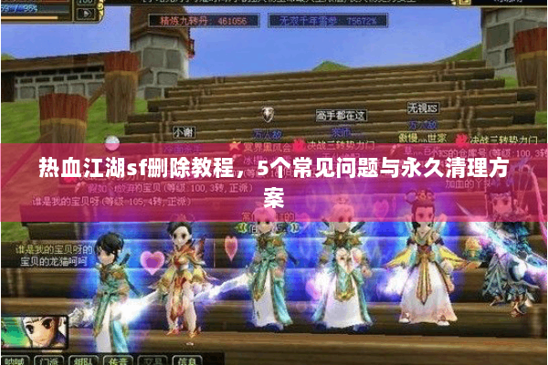 热血江湖sf删除教程，5个常见问题与永久清理方案