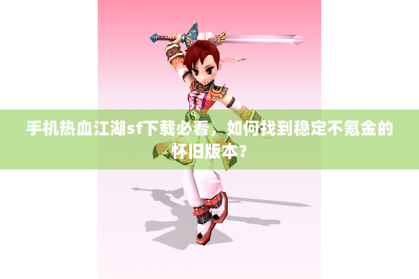 手机热血江湖sf下载必看，如何找到稳定不氪金的怀旧版本？